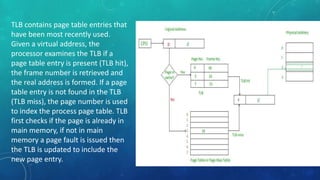 TLB contains page table entries that
have been most recently used.
Given a virtual address, the
processor examines the TLB if a
page table entry is present (TLB hit),
the frame number is retrieved and
the real address is formed. If a page
table entry is not found in the TLB
(TLB miss), the page number is used
to index the process page table. TLB
first checks if the page is already in
main memory, if not in main
memory a page fault is issued then
the TLB is updated to include the
new page entry.
 