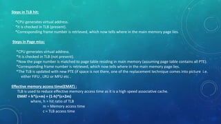 Steps in TLB hit:
*CPU generates virtual address.
*It is checked in TLB (present).
*Corresponding frame number is retrieved, which now tells where in the main memory page lies.
Steps in Page miss:
*CPU generates virtual address.
*It is checked in TLB (not present).
*Now the page number is matched to page table residing in main memory (assuming page table contains all PTE).
*Corresponding frame number is retrieved, which now tells where in the main memory page lies.
*The TLB is updated with new PTE (if space is not there, one of the replacement technique comes into picture i.e.
either FIFU , LRU or MFU etc .
Effective memory access time(EMAT) :
TLB is used to reduce effective memory access time as it is a high speed associative cache.
EMAT = h*(c+m) + (1-h)*(c+2m)
where, h = hit ratio of TLB
m = Memory access time
c = TLB access time
 