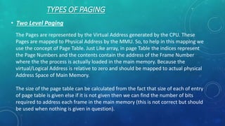 TYPES OF PAGING
• Two Level Paging
The Pages are represented by the Virtual Address generated by the CPU. These
Pages are mapped to Physical Address by the MMU. So, to help in this mapping we
use the concept of Page Table. Just Like array, in page Table the indices represent
the Page Numbers and the contents contain the address of the Frame Number
where the the process is actually loaded in the main memory. Because the
virtual/Logical Address is relative to zero and should be mapped to actual physical
Address Space of Main Memory.
The size of the page table can be calculated from the fact that size of each of entry
of page table is given else if it is not given then we can find the number of bits
required to address each frame in the main memory (this is not correct but should
be used when nothing is given in question).
 