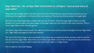 Page Table Size = No. of Page Table Entries(Total no. of Pages) * (size of each entry of
page table)
When the Size of page table is less than the size of one Frame then we need not worry because we can
directly put the page table in a frame of the main memory .Thus we can directly access the page table.
But if the size of the page table is larger than the size of Frame. Then the page table in return is to be
divided into several pages and these pages of the page table are to be stored in the main memory. Thus, a
Outer Page Table comes into the picture.
This Outer Page Table would contain the address of the Frames which contain the pages of Inner Page Table
(i.e., Page Table one pages) in the main memory.
The size of this Outer Page is also calculated in the same way as explained above and was used to calculate
the size of inner page Table. Now if the size of inner page Table is Less Than or Equal to size of a Frame then
we can stop here as we are able to keep the outer most table in a Single frame.
This is called as Two Level Paging.
 