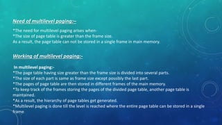 Need of multilevel paging:–
*The need for multilevel paging arises when-
*The size of page table is greater than the frame size.
As a result, the page table can not be stored in a single frame in main memory.
Working of multilevel paging:-
In multilevel paging:-
*The page table having size greater than the frame size is divided into several parts.
*The size of each part is same as frame size except possibly the last part.
*The pages of page table are then stored in different frames of the main memory.
*To keep track of the frames storing the pages of the divided page table, another page table is
maintained.
*As a result, the hierarchy of page tables get generated.
*Multilevel paging is done till the level is reached where the entire page table can be stored in a single
frame.
 