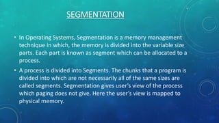 SEGMENTATION
• In Operating Systems, Segmentation is a memory management
technique in which, the memory is divided into the variable size
parts. Each part is known as segment which can be allocated to a
process.
• A process is divided into Segments. The chunks that a program is
divided into which are not necessarily all of the same sizes are
called segments. Segmentation gives user’s view of the process
which paging does not give. Here the user’s view is mapped to
physical memory.
 