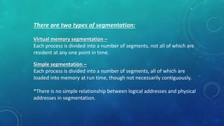 There are two types of segmentation:
Virtual memory segmentation –
Each process is divided into a number of segments, not all of which are
resident at any one point in time.
Simple segmentation –
Each process is divided into a number of segments, all of which are
loaded into memory at run time, though not necessarily contiguously.
*There is no simple relationship between logical addresses and physical
addresses in segmentation.
 