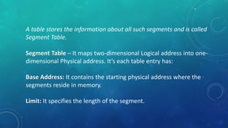 A table stores the information about all such segments and is called
Segment Table.
Segment Table – It maps two-dimensional Logical address into one-
dimensional Physical address. It’s each table entry has:
Base Address: It contains the starting physical address where the
segments reside in memory.
Limit: It specifies the length of the segment.
 