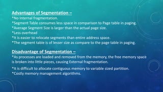 Advantages of Segmentation –
*No Internal fragmentation.
*Segment Table consumes less space in comparison to Page table in paging.
*Average Segment Size is larger than the actual page size.
*Less overhead
*It is easier to relocate segments than entire address space.
*The segment table is of lesser size as compare to the page table in paging.
Disadvantage of Segmentation –
*As processes are loaded and removed from the memory, the free memory space
is broken into little pieces, causing External fragmentation.
*It is difficult to allocate contiguous memory to variable sized partition.
*Costly memory management algorithms.
 