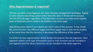 Why Segmentation is required?
Till now, we were using Paging as our main memory management technique. Paging
is more close to Operating system rather than the User. It divides all the process
into the form of pages regardless of the fact that a process can have some relative
parts of functions which needs to be loaded in the same page.
Operating system doesn't care about the User's view of the process. It may divide
the same function into different pages and those pages may or may not be loaded
at the same time into the memory. It decreases the efficiency of the system.
It is better to have segmentation which divides the process into the segments. Each
segment contain same type of functions such as main function can be included in
one segment and the library functions can be included in the other segment,
 