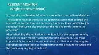 RESIDENT MONITOR
(single process monitor)
So basically, the Resident Monitor is a code that runs on Bare Machines.
The resident monitor works like an operating system that controls the
instructions and performs all necessary functions. It also works like job
sequencer because it also sequences the job and sends them to the
processor.
After scheduling the job Resident monitors loads the programs one by
one into the main memory according to their sequences. One most
important factor about the resident monitor is that when the program
execution occurred there us no gap between the program execution and
the processing is going to be faster.
 