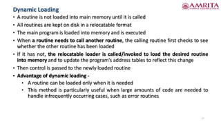 • A routine is not loaded into main memory until it is called
• All routines are kept on disk in a relocatable format
• The main program is loaded into memory and is executed
• When a routine needs to call another routine, the calling routine first checks to see
whether the other routine has been loaded
• If it has not, the relocatable loader is called/invoked to load the desired routine
into memory and to update the program’s address tables to reflect this change
• Then control is passed to the newly loaded routine
• Advantage of dynamic loading -
• A routine can be loaded only when it is needed
• This method is particularly useful when large amounts of code are needed to
handle infrequently occurring cases, such as error routines
17
Dynamic Loading
 