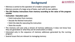 Background
• Memory is central to the operation of a modern computer system
• Memory consists of a large array of bytes, each with its own address
• The CPU fetches instructions from memory according to the value of the program
counter
• Instruction - Execution cycle -
• Fetch instruction from memory
• Decode the fetched instruction
• Fetch the data for executing the instruction
• Store the results
• The memory unit sees only a stream of memory addresses; it does not know how
they are generated or what they are for (instructions or data)
• Interested only in the sequence of memory addresses generated by the running
program
• Several issues that are relevant to managing memory
5
 