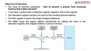 • The issue of memory protection - how to prevent a process from accessing
memory that it does not own?
• If we have a system with a relocation register, together with a limit register
• The relocation register contains the value of the smallest physical address
• The limit register contains the range of logical addresses
• The MMU maps the logical address dynamically by adding the value in the
relocation register, this mapped address is sent to memory
13
Memory Protection
 