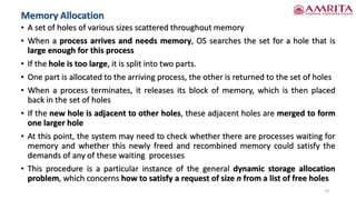 • A set of holes of various sizes scattered throughout memory
• When a process arrives and needs memory, OS searches the set for a hole that is
large enough for this process
• If the hole is too large, it is split into two parts.
• One part is allocated to the arriving process, the other is returned to the set of holes
• When a process terminates, it releases its block of memory, which is then placed
back in the set of holes
• If the new hole is adjacent to other holes, these adjacent holes are merged to form
one larger hole
• At this point, the system may need to check whether there are processes waiting for
memory and whether this newly freed and recombined memory could satisfy the
demands of any of these waiting processes
• This procedure is a particular instance of the general dynamic storage allocation
problem, which concerns how to satisfy a request of size n from a list of free holes
19
Memory Allocation
 