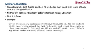 • Simulations tells both first fit and best fit are better than worst fit in terms of both
time and storage utilization
• Neither first nor best fit is clearly better in terms of storage utilization
• First fit is faster
• Example -
21
Memory Allocation
 