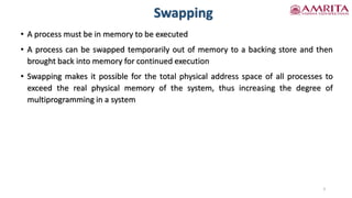 Swapping
• A process must be in memory to be executed
• A process can be swapped temporarily out of memory to a backing store and then
brought back into memory for continued execution
• Swapping makes it possible for the total physical address space of all processes to
exceed the real physical memory of the system, thus increasing the degree of
multiprogramming in a system
3
 