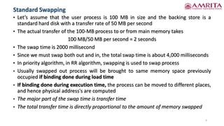 • Let’s assume that the user process is 100 MB in size and the backing store is a
standard hard disk with a transfer rate of 50 MB per second
• The actual transfer of the 100-MB process to or from main memory takes
100 MB/50 MB per second = 2 seconds
• The swap time is 2000 millisecond
• Since we must swap both out and in, the total swap time is about 4,000 milliseconds
• In priority algorithm, in RR algorithm, swapping is used to swap process
• Usually swapped out process will be brought to same memory space previously
occupied if binding done during load time
• If binding done during execution time, the process can be moved to different places,
and hence physical address's are computed
• The major part of the swap time is transfer time
• The total transfer time is directly proportional to the amount of memory swapped
6
Standard Swapping
 