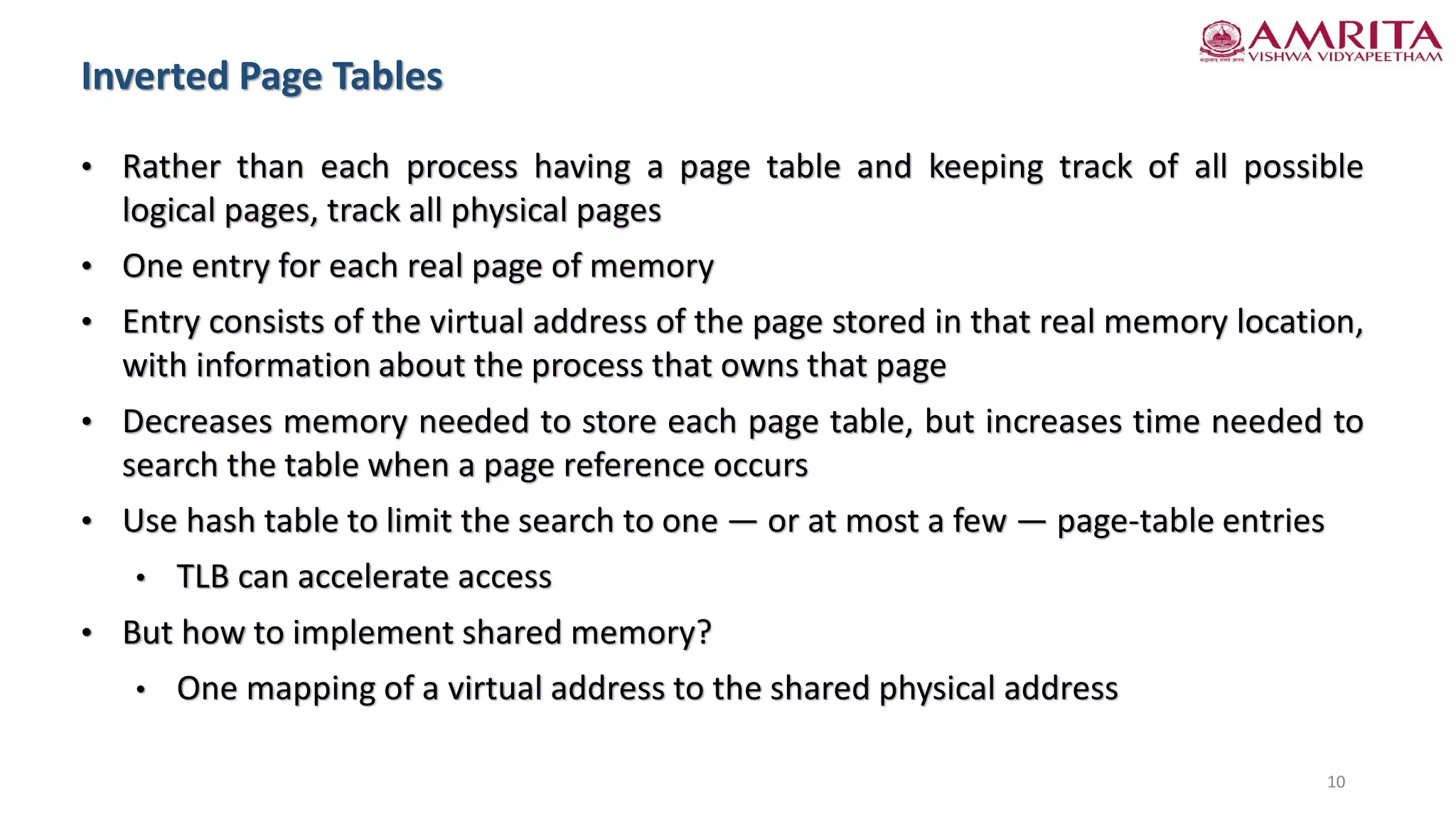 Inverted Page Tables
10
• Rather than each process having a page table and keeping track of all possible
logical pages, track all physical pages
• One entry for each real page of memory
• Entry consists of the virtual address of the page stored in that real memory location,
with information about the process that owns that page
• Decreases memory needed to store each page table, but increases time needed to
search the table when a page reference occurs
• Use hash table to limit the search to one — or at most a few — page-table entries
• TLB can accelerate access
• But how to implement shared memory?
• One mapping of a virtual address to the shared physical address
 