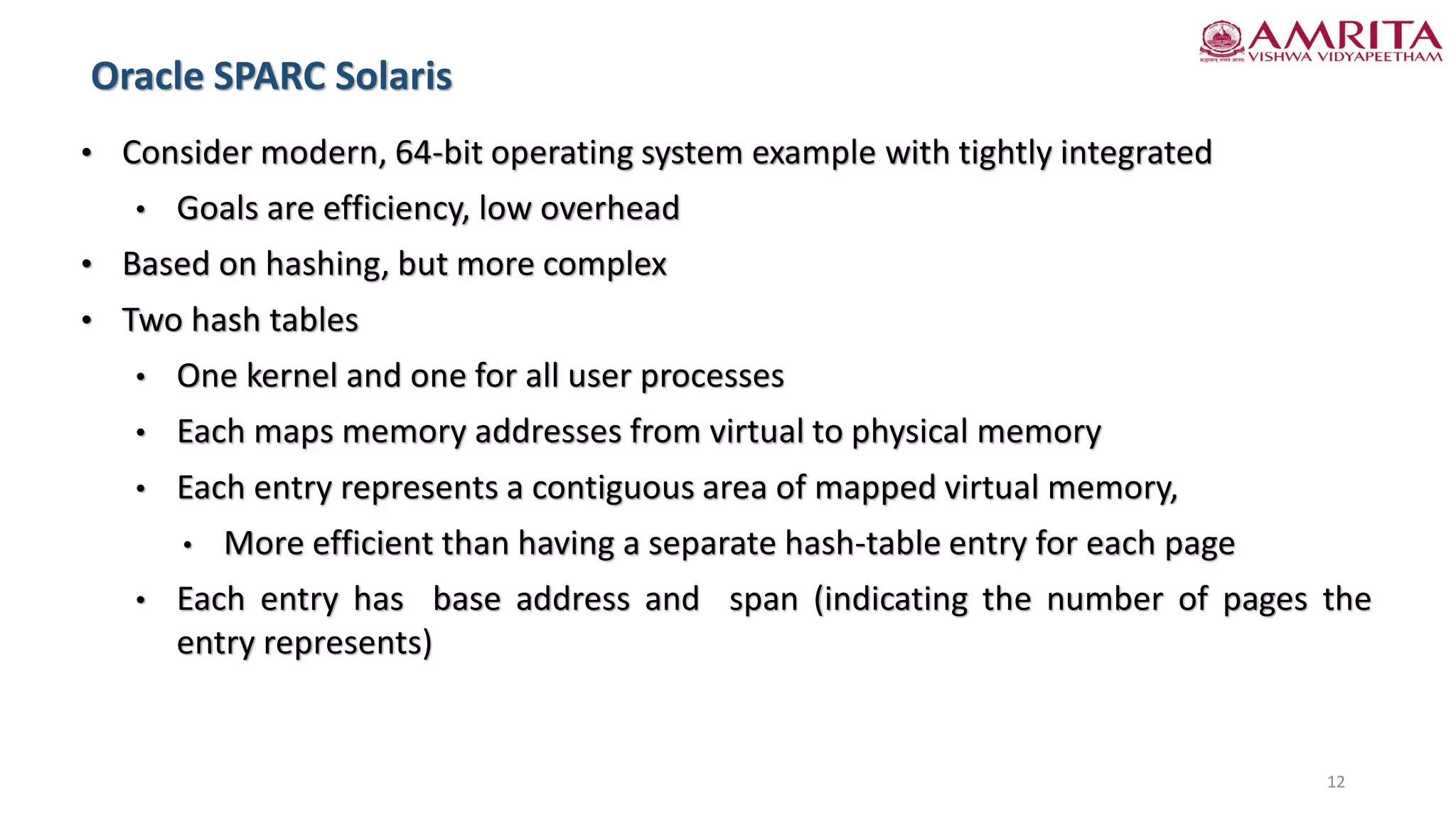 • Consider modern, 64-bit operating system example with tightly integrated
• Goals are efficiency, low overhead
• Based on hashing, but more complex
• Two hash tables
• One kernel and one for all user processes
• Each maps memory addresses from virtual to physical memory
• Each entry represents a contiguous area of mapped virtual memory,
• More efficient than having a separate hash-table entry for each page
• Each entry has base address and span (indicating the number of pages the
entry represents)
Oracle SPARC Solaris
12
 