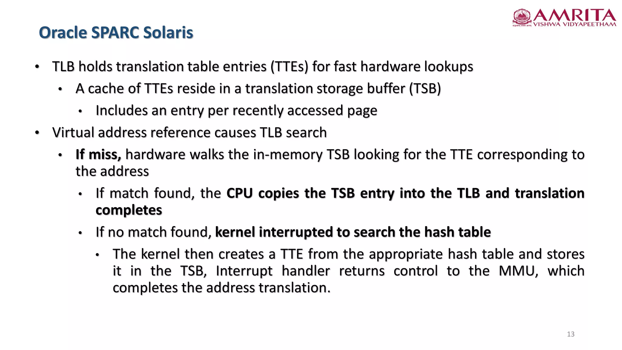 • TLB holds translation table entries (TTEs) for fast hardware lookups
• A cache of TTEs reside in a translation storage buffer (TSB)
• Includes an entry per recently accessed page
• Virtual address reference causes TLB search
• If miss, hardware walks the in-memory TSB looking for the TTE corresponding to
the address
• If match found, the CPU copies the TSB entry into the TLB and translation
completes
• If no match found, kernel interrupted to search the hash table
• The kernel then creates a TTE from the appropriate hash table and stores
it in the TSB, Interrupt handler returns control to the MMU, which
completes the address translation.
13
Oracle SPARC Solaris
 