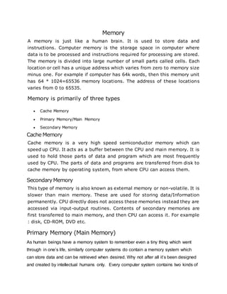 Memory
A memory is just like a human brain. It is used to store data and
instructions. Computer memory is the storage space in computer where
data is to be processed and instructions required for processing are stored.
The memory is divided into large number of small parts called cells. Each
location or cell has a unique address which varies from zero to memory size
minus one. For example if computer has 64k words, then this memory unit
has 64 * 1024=65536 memory locations. The address of these locations
varies from 0 to 65535.
Memory is primarily of three types
 Cache Memory
 Primary Memory/Main Memory
 Secondary Memory
Cache Memory
Cache memory is a very high speed semiconductor memory which can
speed up CPU. It acts as a buffer between the CPU and main memory. It is
used to hold those parts of data and program which are most frequently
used by CPU. The parts of data and programs are transferred from disk to
cache memory by operating system, from where CPU can access them.
SecondaryMemory
This type of memory is also known as external memory or non-volatile. It is
slower than main memory. These are used for storing data/Information
permanently. CPU directly does not access these memories instead they are
accessed via input-output routines. Contents of secondary memories are
first transferred to main memory, and then CPU can access it. For example
: disk, CD-ROM, DVD etc.
Primary Memory (Main Memory)
As human beings have a memory system to remember even a tiny thing which went
through in one’s life, similarly computer systems do contain a memory system which
can store data and can be retrieved when desired. Why not after all it’s been designed
and created by intellectual humans only. Every computer system contains two kinds of
 