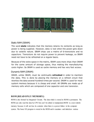 Static RAM (SRAM)
The word static indicates that the memory retains its contents as long as
power is being supplied. However, data is lost when the power gets down
due to volatile nature. SRAM chips use a matrix of 6-transistors and no
capacitors. Transistors do not require power to prevent leakage, so SRAM
need not have to be refreshed on a regular basis.
Because of the extra space in the matrix, SRAM uses more chips than DRAM
for the same amount of storage space, thus making the manufacturing
costs higher. So SRAM is used as cache memory and has very fast access.
Dynamic RAM (DRAM)
DRAM, unlike SRAM, must be continually refreshed in order to maintain
the data. This is done by placing the memory on a refresh circuit that
rewrites the data several hundred times per second. DRAM is used for most
system memory because it is cheap and small. All DRAMs are made up of
memory cells which are composed of one capacitor and one transistor.
ROM [READ ONLY MEMORY]:
ROM is also formed by Integrated Circuits. The data which is stored in ROM is permanent. The
ROM can only read the data by CPU but can’t be edited or manipulated.ROM is a non-volatile
memory because it will not lose its contents when there is a power failure in the computer
system. The basic I/O program is stored in the ROM and it examines and initializes various
 