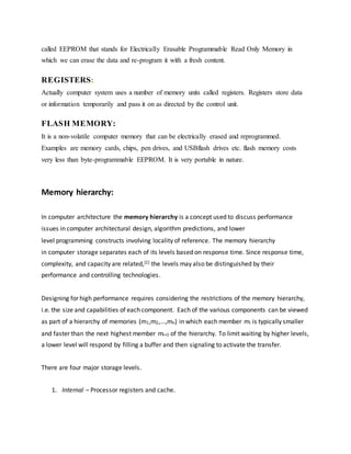 called EEPROM that stands for Electrically Erasable Programmable Read Only Memory in
which we can erase the data and re-program it with a fresh content.
REGISTERS:
Actually computer system uses a number of memory units called registers. Registers store data
or information temporarily and pass it on as directed by the control unit.
FLASH MEMORY:
It is a non-volatile computer memory that can be electrically erased and reprogrammed.
Examples are memory cards, chips, pen drives, and USBflash drives etc. flash memory costs
very less than byte-programmable EEPROM. It is very portable in nature.
Memory hierarchy:
In computer architecture the memory hierarchy is a concept used to discuss performance
issues in computer architectural design, algorithm predictions, and lower
level programming constructs involving locality of reference. The memory hierarchy
in computer storage separates each of its levels based on response time. Since response time,
complexity, and capacity are related,[1] the levels may also be distinguished by their
performance and controlling technologies.
Designing for high performance requires considering the restrictions of the memory hierarchy,
i.e. the size and capabilities of each component. Each of the various components can be viewed
as part of a hierarchy of memories (m1,m2,...,mn) in which each member mi is typically smaller
and faster than the next highest member mi+1 of the hierarchy. To limit waiting by higher levels,
a lower level will respond by filling a buffer and then signaling to activate the transfer.
There are four major storage levels.
1. Internal – Processor registers and cache.
 