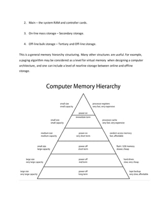 2. Main – the system RAM and controller cards.
3. On-line mass storage – Secondary storage.
4. Off-line bulk storage – Tertiary and Off-line storage.
This is a general memory hierarchy structuring. Many other structures are useful. For example,
a paging algorithm may be considered as a level for virtual memory when designing a computer
architecture, and one can include a level of nearline storage between online and offline
storage.
 