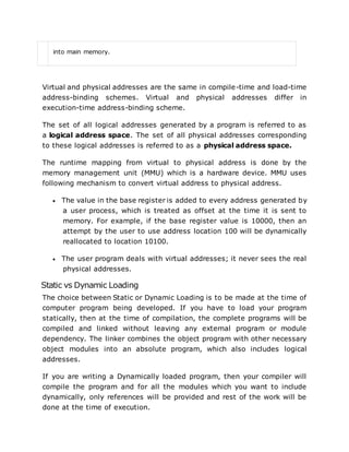 into main memory.
Virtual and physical addresses are the same in compile-time and load-time
address-binding schemes. Virtual and physical addresses differ in
execution-time address-binding scheme.
The set of all logical addresses generated by a program is referred to as
a logical address space. The set of all physical addresses corresponding
to these logical addresses is referred to as a physical address space.
The runtime mapping from virtual to physical address is done by the
memory management unit (MMU) which is a hardware device. MMU uses
following mechanism to convert virtual address to physical address.
 The value in the base register is added to every address generated by
a user process, which is treated as offset at the time it is sent to
memory. For example, if the base register value is 10000, then an
attempt by the user to use address location 100 will be dynamically
reallocated to location 10100.
 The user program deals with virtual addresses; it never sees the real
physical addresses.
Static vs Dynamic Loading
The choice between Static or Dynamic Loading is to be made at the time of
computer program being developed. If you have to load your program
statically, then at the time of compilation, the complete programs will be
compiled and linked without leaving any external program or module
dependency. The linker combines the object program with other necessary
object modules into an absolute program, which also includes logical
addresses.
If you are writing a Dynamically loaded program, then your compiler will
compile the program and for all the modules which you want to include
dynamically, only references will be provided and rest of the work will be
done at the time of execution.
 