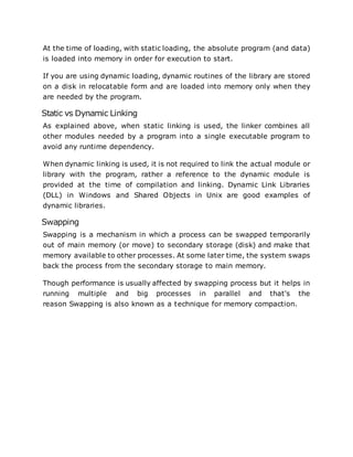 At the time of loading, with static loading, the absolute program (and data)
is loaded into memory in order for execution to start.
If you are using dynamic loading, dynamic routines of the library are stored
on a disk in relocatable form and are loaded into memory only when they
are needed by the program.
Static vs Dynamic Linking
As explained above, when static linking is used, the linker combines all
other modules needed by a program into a single executable program to
avoid any runtime dependency.
When dynamic linking is used, it is not required to link the actual module or
library with the program, rather a reference to the dynamic module is
provided at the time of compilation and linking. Dynamic Link Libraries
(DLL) in Windows and Shared Objects in Unix are good examples of
dynamic libraries.
Swapping
Swapping is a mechanism in which a process can be swapped temporarily
out of main memory (or move) to secondary storage (disk) and make that
memory available to other processes. At some later time, the system swaps
back the process from the secondary storage to main memory.
Though performance is usually affected by swapping process but it helps in
running multiple and big processes in parallel and that's the
reason Swapping is also known as a technique for memory compaction.
 