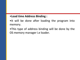 •Load time Address Binding :
•It will be done after loading the program into
memory.
•This type of address binding will be done by the
OS memory manager i.e loader.
 