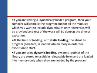 •If you are writing a Dynamically loaded program, then your
compiler will compile the program and for all the modules
which you want to include dynamically, only references will
be provided and rest of the work will be done at the time of
execution.
•At the time of loading, with static loading, the absolute
program (and data) is loaded into memory in order for
execution to start.
•If you are using dynamic loading, dynamic routines of the
library are stored on a disk in relocatable form and are loaded
into memory only when they are needed by the program.
 