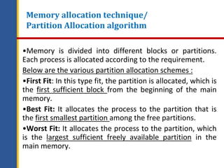 Memory allocation technique/
Partition Allocation algorithm
•Memory is divided into different blocks or partitions.
Each process is allocated according to the requirement.
Below are the various partition allocation schemes :
•First Fit: In this type fit, the partition is allocated, which is
the first sufficient block from the beginning of the main
memory.
•Best Fit: It allocates the process to the partition that is
the first smallest partition among the free partitions.
•Worst Fit: It allocates the process to the partition, which
is the largest sufficient freely available partition in the
main memory.
 