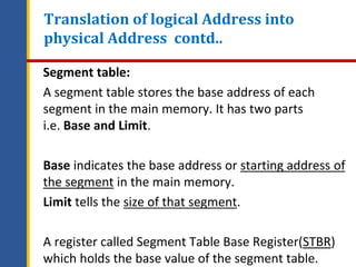 Segment table:
A segment table stores the base address of each
segment in the main memory. It has two parts
i.e. Base and Limit.
Base indicates the base address or starting address of
the segment in the main memory.
Limit tells the size of that segment.
A register called Segment Table Base Register(STBR)
which holds the base value of the segment table.
Translation of logical Address into
physical Address contd..
 