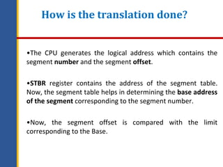 How is the translation done?
•The CPU generates the logical address which contains the
segment number and the segment offset.
•STBR register contains the address of the segment table.
Now, the segment table helps in determining the base address
of the segment corresponding to the segment number.
•Now, the segment offset is compared with the limit
corresponding to the Base.
 