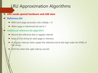 LRU Approximation Algorithms
 LRU needs special hardware and still slow
 Reference bit
 With each page associate a bit, initially = 0
 When page is referenced bit set to 1
 Additional reference bit algorithm
 Record the reference bits in regular interval
 Keep a 8 bit string for each page in memory
 At regular interval, timer copies the reference bit to the high order bit (MSB) of
the string.
 Shift the other bits right side by one bit
 