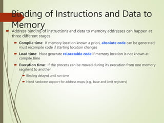 Binding of Instructions and Data to
Memory
 Address binding of instructions and data to memory addresses can happen at
three different stages
 Compile time: If memory location known a priori, absolute code can be generated;
must recompile code if starting location changes
 Load time: Must generate relocatable code if memory location is not known at
compile time
 Execution time: If the process can be moved during its execution from one memory
segment to another
 Binding delayed until run time
 Need hardware support for address maps (e.g., base and limit registers)
 