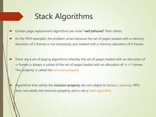 Stack Algorithms
 Certain page replacement algorithms are more “well behaved” than others
 (In the FIFO example), the problem arises because the set of pages loaded with a memory
allocation of 3 frames is not necessarily also loaded with a memory allocation of 4 frames
 There are a set of paging algorithms whereby the set of pages loaded with an allocation of
m frames is always a subset of the set of pages loaded with an allocation of m +1 frames.
This property is called the inclusion property
 Algorithms that satisfy the inclusion property are not subject to Belady’s anomaly. FIFO
does not satisfy the inclusion property and is not a stack algorithm
 