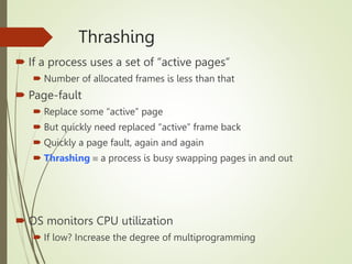 Thrashing
 If a process uses a set of “active pages”
 Number of allocated frames is less than that
 Page-fault
 Replace some “active” page
 But quickly need replaced “active” frame back
 Quickly a page fault, again and again
 Thrashing  a process is busy swapping pages in and out
 OS monitors CPU utilization
 If low? Increase the degree of multiprogramming
 