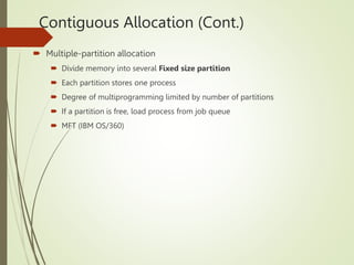 Contiguous Allocation (Cont.)
 Multiple-partition allocation
 Divide memory into several Fixed size partition
 Each partition stores one process
 Degree of multiprogramming limited by number of partitions
 If a partition is free, load process from job queue
 MFT (IBM OS/360)
 