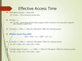 Effective Access Time
 Associative Lookup =  time unit
 Can be < 10% of memory access time
 Hit ratio = 
 Hit ratio – percentage of times that a page number is found in the associative registers;
ratio related to size of TLB
 Consider  = 80%,  = 20ns for TLB search, 100ns for memory access
 Effective Access Time (EAT)
EAT = (100 + )  + (200 + )(1 – )
 Consider  = 80%,  = 20ns for TLB search, 100ns for memory access
 EAT = 0.80 x 120 + 0.20 x 220 = 140ns
 Consider better hit ratio ->  = 98%,  = 20ns for TLB search, 100ns for memory access
 EAT = 0.98 x 120 + 0.02 x 220 = 122ns
 