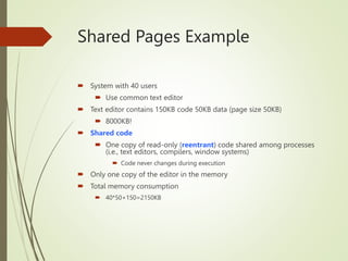 Shared Pages Example
 System with 40 users
 Use common text editor
 Text editor contains 150KB code 50KB data (page size 50KB)
 8000KB!
 Shared code
 One copy of read-only (reentrant) code shared among processes
(i.e., text editors, compilers, window systems)
 Code never changes during execution
 Only one copy of the editor in the memory
 Total memory consumption
 40*50+150=2150KB
 