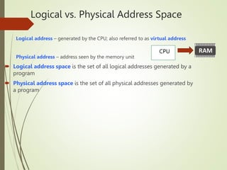 Logical vs. Physical Address Space
Logical address – generated by the CPU; also referred to as virtual address
Physical address – address seen by the memory unit
 Logical address space is the set of all logical addresses generated by a
program
 Physical address space is the set of all physical addresses generated by
a program
CPU
 