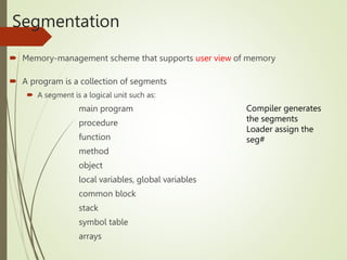 Segmentation
 Memory-management scheme that supports user view of memory
 A program is a collection of segments
 A segment is a logical unit such as:
main program
procedure
function
method
object
local variables, global variables
common block
stack
symbol table
arrays
Compiler generates
the segments
Loader assign the
seg#
 