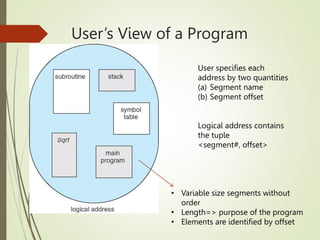 User’s View of a Program
User specifies each
address by two quantities
(a) Segment name
(b) Segment offset
Logical address contains
the tuple
<segment#, offset>
• Variable size segments without
order
• Length=> purpose of the program
• Elements are identified by offset
 