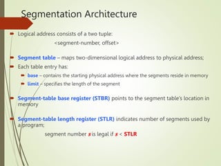 Segmentation Architecture
 Logical address consists of a two tuple:
<segment-number, offset>
 Segment table – maps two-dimensional logical address to physical address;
 Each table entry has:
 base – contains the starting physical address where the segments reside in memory
 limit – specifies the length of the segment
 Segment-table base register (STBR) points to the segment table’s location in
memory
 Segment-table length register (STLR) indicates number of segments used by
a program;
segment number s is legal if s < STLR
 