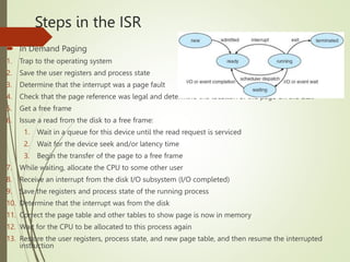 Steps in the ISR
 In Demand Paging
1. Trap to the operating system
2. Save the user registers and process state
3. Determine that the interrupt was a page fault
4. Check that the page reference was legal and determine the location of the page on the disk
5. Get a free frame
6. Issue a read from the disk to a free frame:
1. Wait in a queue for this device until the read request is serviced
2. Wait for the device seek and/or latency time
3. Begin the transfer of the page to a free frame
7. While waiting, allocate the CPU to some other user
8. Receive an interrupt from the disk I/O subsystem (I/O completed)
9. Save the registers and process state of the running process
10. Determine that the interrupt was from the disk
11. Correct the page table and other tables to show page is now in memory
12. Wait for the CPU to be allocated to this process again
13. Restore the user registers, process state, and new page table, and then resume the interrupted
instruction
 