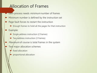 Allocation of Frames
 Each process needs minimum number of frames
 Minimum number is defined by the instruction set
 Page fault forces to restart the instruction
 Enough frames to hold all the pages for that instruction
 Example:
 Single address instruction (2 frames)
 Two address instruction (3 frames)
 Maximum of course is total frames in the system
 Two major allocation schemes
 fixed allocation
 proportional allocation
 