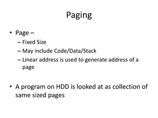 Paging
• Page –
– Fixed Size
– May include Code/Data/Stack
– Linear address is used to generate address of a
page
• A program on HDD is looked at as collection of
same sized pages
 