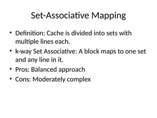 Set-Associative Mapping
• Definition: Cache is divided into sets with
multiple lines each.
• k-way Set Associative: A block maps to one set
and any line in it.
• Pros: Balanced approach
• Cons: Moderately complex
 