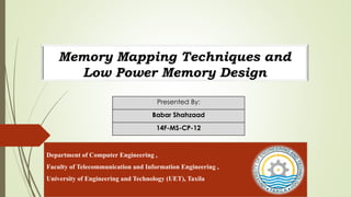 Memory Mapping Techniques and
Low Power Memory Design
Presented By:
Babar Shahzaad
14F-MS-CP-12
Department of Computer Engineering ,
Faculty of Telecommunication and Information Engineering ,
University of Engineering and Technology (UET), Taxila
 