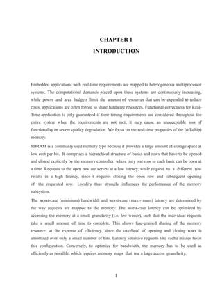 1
CHAPTER 1
INTRODUCTION
Embedded applications with real-time requirements are mapped to heterogeneous multiprocessor
systems. The computational demands placed upon these systems are continuously increasing,
while power and area budgets limit the amount of resources that can be expended to reduce
costs, applications are often forced to share hardware resources. Functional correctness for Real-
Time application is only guaranteed if their timing requirements are considered throughout the
entire system when the requirements are not met, it may cause an unacceptable loss of
functionality or severe quality degradation. We focus on the real-time properties of the (off-chip)
memory.
SDRAM is a commonly used memory type because it provides a large amount of storage space at
low cost per bit. It comprises a hierarchical structure of banks and rows that have to be opened
and closed explicitly by the memory controller, where only one row in each bank can be open at
a time. Requests to the open row are served at a low latency, while request to a different row
results in a high latency, since it requires closing the open row and subsequent opening
of the requested row. Locality thus strongly inﬂuences the performance of the memory
subsystem.
The worst-case (minimum) bandwidth and worst-case (maxi- mum) latency are determined by
the way requests are mapped to the memory. The worst-case latency can be optimized by
accessing the memory at a small granularity (i.e. few words), such that the individual requests
take a small amount of time to complete. This allows ﬁne-grained sharing of the memory
resource, at the expense of efﬁciency, since the overhead of opening and closing rows is
amortized over only a small number of bits. Latency sensitive requests like cache misses favor
this conﬁguration. Conversely, to optimize for bandwidth, the memory has to be used as
efﬁciently as possible, which requires memory maps that use a large access granularity.
 