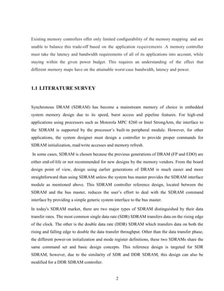 2
Existing memory controllers offer only limited conﬁgurability of the memory mapping and are
unable to balance this trade-off based on the application requirements .A memory controller
must take the latency and bandwidth requirements of all of its applications into account, while
staying within the given power budget. This requires an understanding of the effect that
different memory maps have on the attainable worst-case bandwidth, latency and power.
1.1 LITERATURE SURVEY
Synchronous DRAM (SDRAM) has become a mainstream memory of choice in embedded
system memory design due to its speed, burst access and pipeline features. For high-end
applications using processors such as Motorola MPC 8260 or Intel StrongArm, the interface to
the SDRAM is supported by the processor’s built-in peripheral module. However, for other
applications, the system designer must design a controller to provide proper commands for
SDRAM initialization, read/write accesses and memory refresh.
In some cases, SDRAM is chosen because the previous generations of DRAM (FP and EDO) are
either end-of-life or not recommended for new designs by the memory vendors. From the board
design point of view, design using earlier generations of DRAM is much easier and more
straightforward than using SDRAM unless the system bus master provides the SDRAM interface
module as mentioned above. This SDRAM controller reference design, located between the
SDRAM and the bus master, reduces the user’s effort to deal with the SDRAM command
interface by providing a simple generic system interface to the bus master.
In today's SDRAM market, there are two major types of SDRAM distinguished by their data
transfer rates. The most common single data rate (SDR) SDRAM transfers data on the rising edge
of the clock. The other is the double data rate (DDR) SDRAM which transfers data on both the
rising and falling edge to double the data transfer throughput. Other than the data transfer phase,
the different power-on initialization and mode register definitions, these two SDRAMs share the
same command set and basic design concepts. This reference design is targeted for SDR
SDRAM, however, due to the similarity of SDR and DDR SDRAM, this design can also be
modified for a DDR SDRAM controller.
 